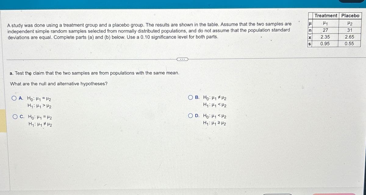 A study was done using a treatment group and a placebo group. The results are shown in the table. Assume that the two samples are
independent simple random samples selected from normally distributed populations, and do not assume that the population standard
deviations are equal. Complete parts (a) and (b) below. Use a 0.10 significance level for both parts.
a. Test the claim that the two samples are from populations with the same mean.
What are the null and alternative hypotheses?
OA. Ho H1 H2
H₁: H1 H2
o C. Ho: H = 2
H₁: H1 H2
OB. Ho: H1 H2
H1 H1 H2
OD. Ho H1 H2
H₁: 12
Treatment Placebo
μ
H1
H2
n
27
31
X
2.35
2.65
S
0.95
0.55