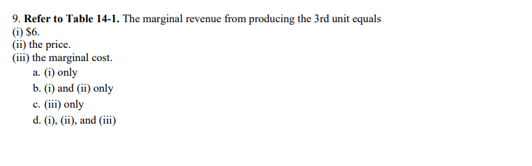 9. Refer to Table 14-1. The marginal revenue from producing the 3rd unit equals
(1) $6.
(ii) the price.
(iii) the marginal cost.
a. (i) only
b. (i) and (ii) only
c. (iii) only
d. (i), (ii), and (iii)