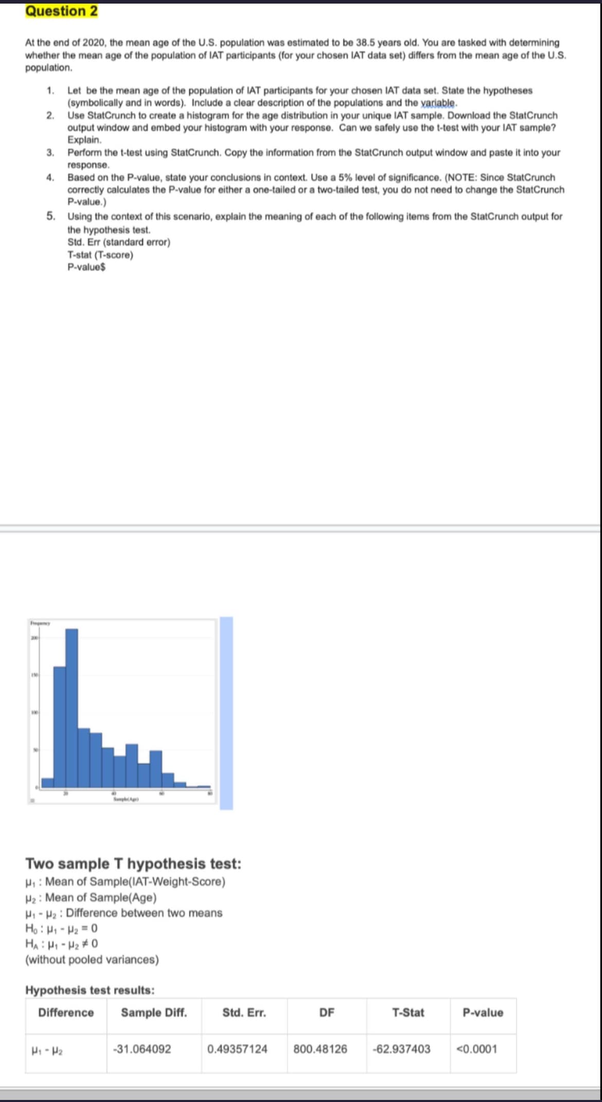 Question 2
At the end of 2020, the mean age of the U.S. population was estimated to be 38.5 years old. You are tasked with determining
whether the mean age of the population of IAT participants (for your chosen IAT data set) differs from the mean age of the U.S.
population.
1. Let be the mean age of the population of IAT participants for your chosen IAT data set. State the hypotheses
(symbolically and in words). Include a clear description of the populations and the variable.
2.
3.
4.
Use StatCrunch to create a histogram for the age distribution in your unique IAT sample. Download the StatCrunch
output window and embed your histogram with your response. Can we safely use the t-test with your IAT sample?
Explain.
Perform the t-test using StatCrunch. Copy the information from the StatCrunch output window and paste it into your
response.
Based on the P-value, state your conclusions in context. Use a 5% level of significance. (NOTE: Since StatCrunch
correctly calculates the P-value for either a one-tailed or a two-tailed test, you do not need to change the StatCrunch
P-value.)
5. Using the context of this scenario, explain the meaning of each of the following items from the StatCrunch output for
the hypothesis test.
Std. Err (standard error)
T-stat (T-score)
P-value$
Fancy
150
SampleAg
Two sample T hypothesis test:
H₁: Mean of Sample(IAT-Weight-Score)
H2: Mean of Sample(Age)
H₁ H2 Difference between two means
Ho H1-H2=0
HA H1-H20
(without pooled variances)
Hypothesis test results:
Difference
Sample Diff.
Std. Err.
DF
T-Stat
P-value
H1 H2
-31.064092
0.49357124
800.48126
-62.937403 <0.0001