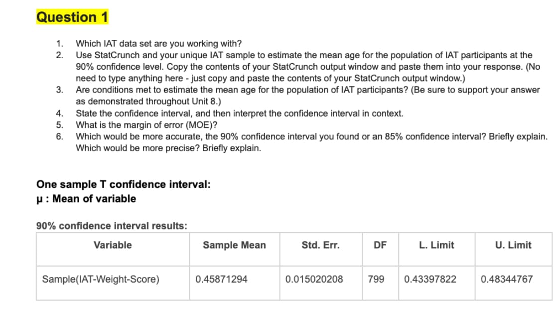 Question 1
1. Which IAT data set are you working with?
2.
3.
Use StatCrunch and your unique IAT sample to estimate the mean age for the population of IAT participants at the
90% confidence level. Copy the contents of your StatCrunch output window and paste them into your response. (No
need to type anything here - just copy and paste the contents of your StatCrunch output window.)
Are conditions met to estimate the mean age for the population of IAT participants? (Be sure to support your answer
as demonstrated throughout Unit 8.)
4.
State the confidence interval, and then interpret the confidence interval in context.
5.
What is the margin of error (MOE)?
6.
Which would be more accurate, the 90% confidence interval you found or an 85% confidence interval? Briefly explain.
Which would be more precise? Briefly explain.
One sample T confidence interval:
μ: Mean of variable
90% confidence interval results:
Variable
Sample(IAT-Weight-Score)
Sample Mean
Std. Err.
DF
L. Limit
U. Limit
0.45871294
0.015020208
799
0.43397822
0.48344767