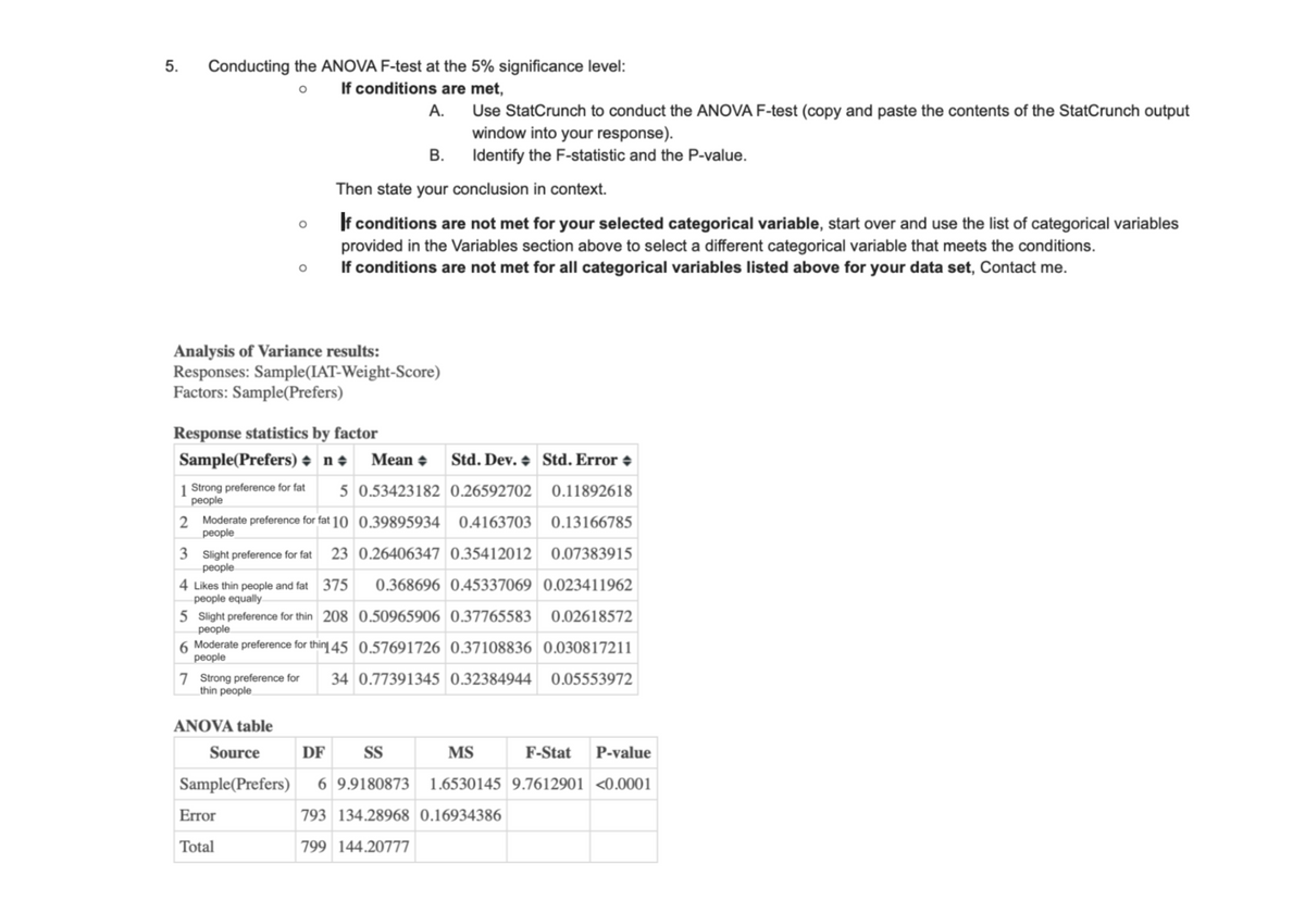 5. Conducting the ANOVA F-test at the 5% significance level:
°
If conditions are met,
A.
Use StatCrunch to conduct the ANOVA F-test (copy and paste the contents of the StatCrunch output
window into your response).
о
0
B.
Identify the F-statistic and the P-value.
Then state your conclusion in context.
If conditions are not met for your selected categorical variable, start over and use the list of categorical variables
provided in the Variables section above to select a different categorical variable that meets the conditions.
If conditions are not met for all categorical variables listed above for your data set, Contact me.
Analysis of Variance results:
Responses: Sample(IAT-Weight-Score)
Factors: Sample(Prefers)
Response statistics by factor
Sample(Prefers)
n Mean
Std. Dev. Std. Error +
1 Strong preference for fat
people
5 0.53423182 0.26592702 0.11892618
2 Moderate preference for fat 10 0.39895934 0.4163703 0.13166785
people
3 Slight preference for fat
people
23 0.26406347 0.35412012 0.07383915
0.368696 0.45337069 0.023411962
4 Likes thin people and fat 375
people equally
5 Slight preference for thin 208 0.50965906 0.37765583 0.02618572
people
6 Moderate preference for thin 45 0.57691726 0.37108836 0.030817211
people
7 Strong preference for 34 0.77391345 0.32384944 0.05553972
thin people
ANOVA table
Source
DF
SS
MS
F-Stat P-value
Sample(Prefers) 6 9.9180873 1.6530145 9.7612901 <0.0001
Error
793 134.28968 0.16934386
Total
799 144.20777