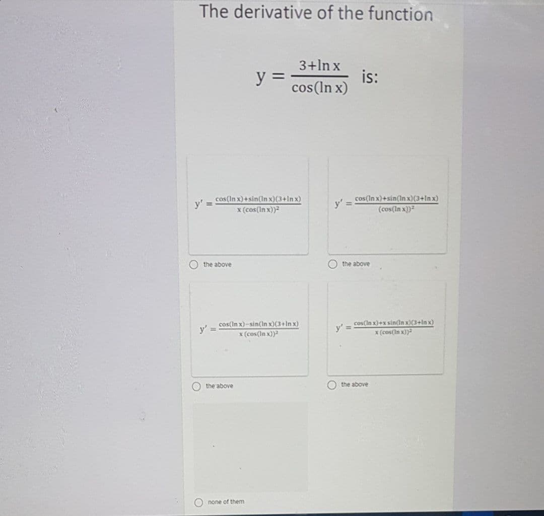 The derivative of the function
3+ln x
y =
is:
cos(ln x)
cos(In x)+sin(Inx)(3+ln x)
x (cos(ln x))2
cos(In x)+sin(In x)(3+1n x)
(cos(In x))
y'
%3D
y'
the above
the above
cos(In x)-sin(In x)(3+In x)
x (cos(In x))?
cos(In x)+x sin(ln x)(3+ln x)
x (cos(In x))
y' =
y' =
O the above
O the above
O none of them
