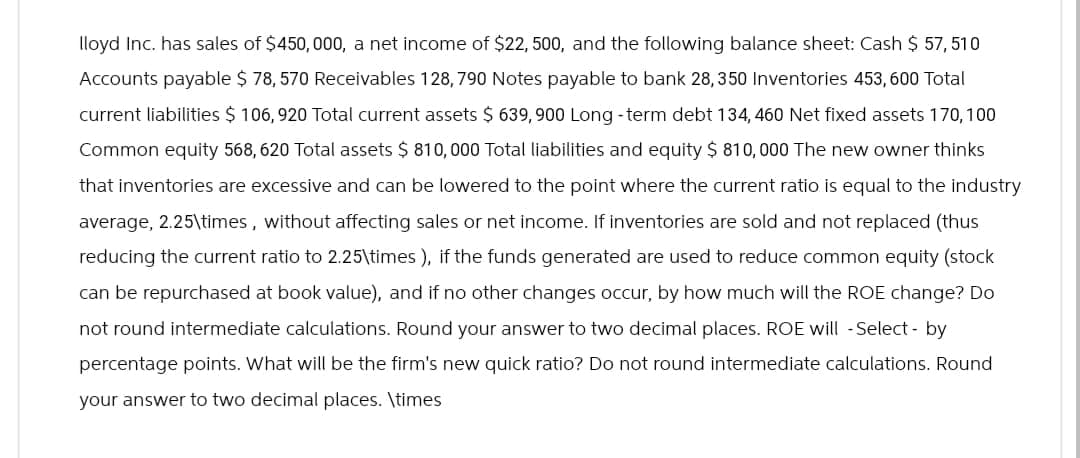 lloyd Inc. has sales of $450,000, a net income of $22, 500, and the following balance sheet: Cash $ 57, 510
Accounts payable $ 78,570 Receivables 128,790 Notes payable to bank 28, 350 Inventories 453,600 Total
current liabilities $ 106,920 Total current assets $ 639,900 Long -term debt 134, 460 Net fixed assets 170, 100
Common equity 568, 620 Total assets $ 810,000 Total liabilities and equity $ 810, 000 The new owner thinks
that inventories are excessive and can be lowered to the point where the current ratio is equal to the industry
average, 2.25\times, without affecting sales or net income. If inventories are sold and not replaced (thus
reducing the current ratio to 2.25\times), if the funds generated are used to reduce common equity (stock
can be repurchased at book value), and if no other changes occur, by how much will the ROE change? Do
not round intermediate calculations. Round your answer to two decimal places. ROE will -Select - by
percentage points. What will be the firm's new quick ratio? Do not round intermediate calculations. Round
your answer to two decimal places. \times