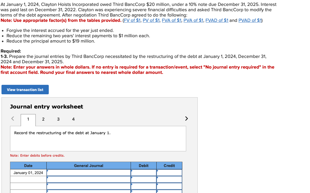 At January 1, 2024, Clayton Hoists Incorporated owed Third BancCorp $20 million, under a 10% note due December 31, 2025. Interest
was paid last on December 31, 2022. Clayton was experiencing severe financial difficulties and asked Third BancCorp to modify the
terms of the debt agreement. After negotiation Third BancCorp agreed to do the following:
Note: Use appropriate factor(s) from the tables provided. (FV of $1, PV of $1, FVA of $1, PVA of $1, FVAD of $1 and PVAD of $1)
• Forgive the interest accrued for the year just ended.
• Reduce the remaining two years' interest payments to $1 million each.
• Reduce the principal amount to $19 million.
Required:
1-3. Prepare the journal entries by Third BancCorp necessitated by the restructuring of the debt at January 1, 2024, December 31,
2024 and December 31, 2025.
Note: Enter your answers in whole dollars. If no entry is required for a transaction/event, select "No journal entry required" in the
first account field. Round your final answers to nearest whole dollar amount.
View transaction list
Journal entry worksheet
<
1
2 3 4
Record the restructuring of the debt at January 1.
Note: Enter debits before credits.
Date
January 01, 2024
General Journal
Debit
Credit