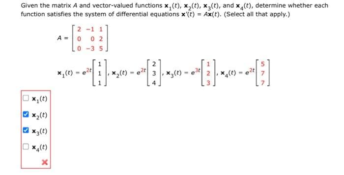 Given the matrix A and vector-valued functions x₁(t), x₂(t), x3(t), and x4(t), determine whether each
function satisfies the system of differential equations x'(t) = Ax(t). (Select all that apply.)
0
x₁ (t)
x₂(t)
x3(t)
x4(t)
X
2-1 1
A = 0 0 2
0-35
[1].
₂(t)
x₁ (t) = e²t
2
* « - - - - - - ;
2, x4(t)
e2t 3, x3(t)