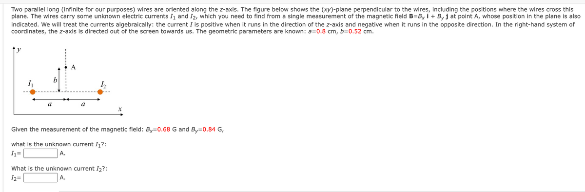 Two parallel long (infinite for our purposes) wires are oriented along the z-axis. The figure below shows the (xy)-plane perpendicular to the wires, including the positions where the wires cross this
plane. The wires carry some unknown electric currents I₁ and I2, which you need to find from a single measurement of the magnetic field B=Bxi + By j at point A, whose position in the plane is also
indicated. We will treat the currents algebraically: the current I is positive when it runs in the direction of the z-axis and negative when it runs in the opposite direction. In the right-hand system of
coordinates, the z-axis is directed out of the screen towards us. The geometric parameters are known: a=0.8 cm, b=0.52 cm.
t
1₂
b
I₁
a
X
Given the measurement of the magnetic field: Bx=0.68 G and By=0.84 G,
what is the unknown current I₁?:
I₁=
A.
What is the unknown current I₂?:
A.
I2 =