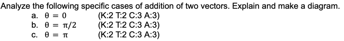 Analyze the following specific cases of addition of two vectors. Explain and make a diagram.
a. 0 = : 0
b. 0 =
(K:2 T:2 C:3 A:3)
(K:2 T:2 C:3 A:3)
(K:2 T:2 C:3 A:3)
C. 0 = π
π/2