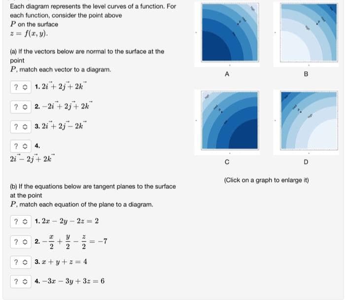 Each diagram represents the level curves of a function. For
each function, consider the point above
P on the surface
z = f(x, y).
(a) If the vectors below are normal to the surface at the
point
P, match each vector to a diagram.
? 1.2i +2j+2k™
? 2-2i+2j+ 2k
?
3.2i +2j-2k™
? 4.
2i - 2j+ 2k
(b) If the equations below are tangent planes to the surface
at the point
P, match each equation of the plane to a diagram.
?
1.2x - 2y = 2z = 2
? 2. -
2
2
+
Ne
2
N|O
2
? 3. x+y+z=4
==
? 4.-3x - 3y + 3z = 6
A
B
D
(Click on a graph to enlarge it)