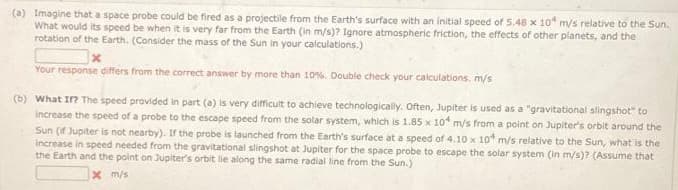 (a) Imagine that a space probe could be fired as a projectile from the Earth's surface with an initial speed of 5.48 x 10 m/s relative to the Sun.
What would its speed be when it is very far from the Earth (in m/s)? Ignore atmospheric friction, the effects of other planets, and the
rotation of the Earth. (Consider the mass of the Sun in your calculations.)
Your response differs from the correct answer by more than 10%. Double check your calculations. m/s
(b) What If? The speed provided in part (a) is very difficult to achieve technologically. Often, Jupiter is used as a "gravitational slingshot" to
increase the speed of a probe to the escape speed from the solar system, which is 1.85 x 10 m/s from a point on Jupiter's orbit around the
Sun (if Jupiter is not nearby). If the probe is launched from the Earth's surface at a speed of 4.10 x 10 m/s relative to the Sun, what is the
increase in speed needed from the gravitational slingshot at Jupiter for the space probe to escape the solar system (in m/s)? (Assume that
the Earth and the point on Jupiter's orbit lie along the same radial line from the Sun.)
x m/s