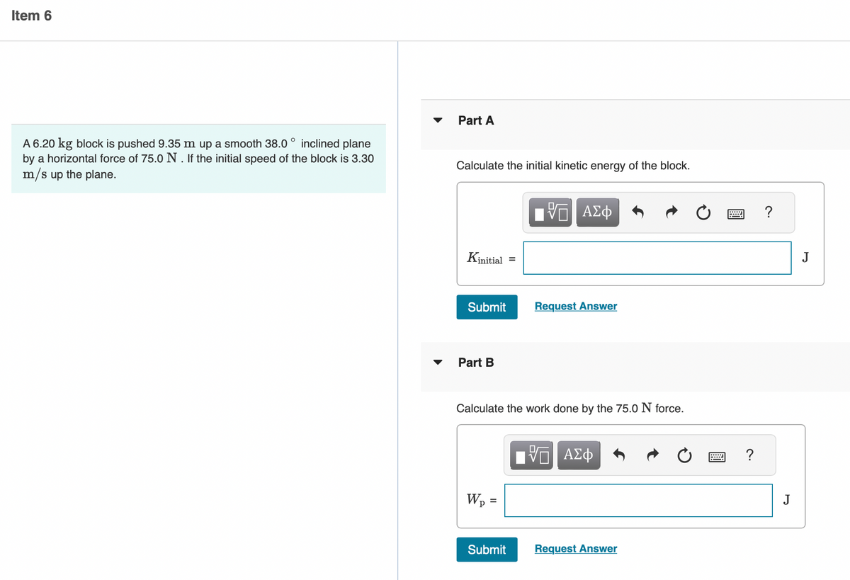 Item 6
inclined plane
A 6.20 kg block is pushed 9.35 m up a smooth 38.0
by a horizontal force of 75.0 N. If the initial speed of the block is 3.30
m/s up the plane.
Part A
Calculate the initial kinetic energy of the block.
Kinitial
Submit
Part B
Wp
=
=
Calculate the work done by the 75.0 N force.
Submit
VE ΑΣΦ
Request Answer
— ΑΣΦ
Request Answer
PH
?
?
J
J