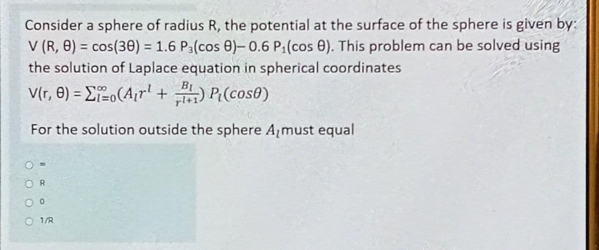 Consider a sphere of radius R, the potential at the surface of the sphere is given by:
V (R, 8) = cos(30) = 1.6 P3(cos 8)-0.6 P₁(cos 8). This problem can be solved using
the solution of Laplace equation in spherical coordinates.
B₁
V(r, 8) = o(A₁r¹ + B) P₁(cos0)
For the solution outside the sphere A must equal
R
00
O1/R