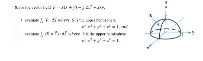 8. For the vector field F= 2(x+y) -ŷ 2x² + 2xy,
evaluate fF.ds where S is the upper hemisphere
evaluate f (VxF) ds where
of x² + y² +2²=1, and
S is the upper hemisphere
of x² + y² + 2² = 1.
S
Z