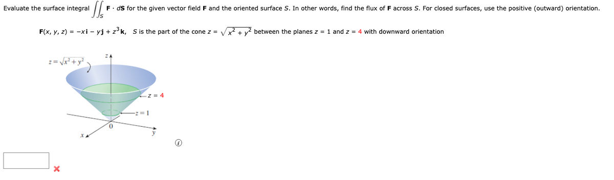 Evaluate the surface integral 'Il'
F(x, y, z) = -xi - yj + z³k, S is the part of the cone z = √√√x²
z= √x² + y² )
F. ds for the given vector field F and the oriented surface S. In other words, find the flux of F across S. For closed surfaces, use the positive (outward) orientation.
X
Z=4
= 1
i
between the planes z = 1 and z = 4 with downward orientation