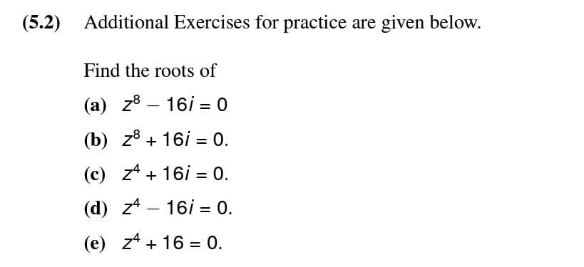 (5.2) Additional Exercises for practice are given below.
Find the roots of
(a) z8
16/0
(b) z8 + 16i = 0.
(c) z4+ 16 = 0.
(d) z4 16i = 0.
(e) z4 + 16 = 0.
-