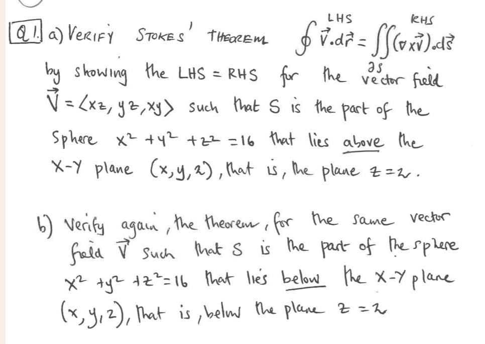 }
Q1. a) VERIFY STOKES т неочень
LHS
RHS
$v.d² = SS (vxv ) .d ³
V.dr
by showing the LHS = RHS for the vector field
√ = (xz, yz, xy) such that S is the part of the
Sphere x² +4² +2²=16 that lies above the
X-Y plane (x, y, z), that is, the plane z = 2.
b) Verify again, the theorem, for the same vector
frald V such that S is the part of the sphere
x² + y² +2²=16 that lies below the X-Y plane
(x, y, z), that is, belm the plane z = 2