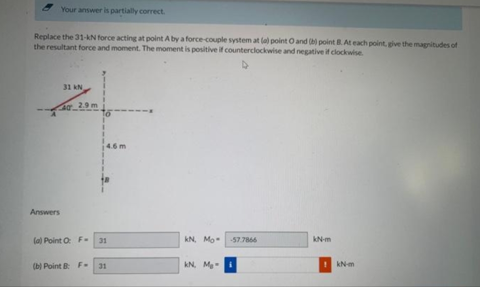 Your answer is partially correct.
Replace the 31-kN force acting at point A by a force-couple system at (a) point O and (b) point B. At each point, give the magnitudes of
the resultant force and moment. The moment is positive if counterclockwise and negative if clockwise.
Answers
31 KN
40 2.9 m
(a) Point O: F=
To
4.6 m
1
18
31
(b) Point B: F= 31
kN, Mo
-57.7866
kN, Mg= i
kN-m
! kN-m