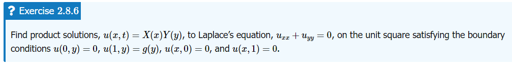 ? Exercise 2.8.6
Find product solutions, u(x, t) = X(x)Y(y), to Laplace's equation, u + Uyy = 0, on the unit square satisfying the boundary
conditions u(0, y) = 0, u(1, y) = g(y), u(x, 0) = 0, and u(x, 1) = 0.