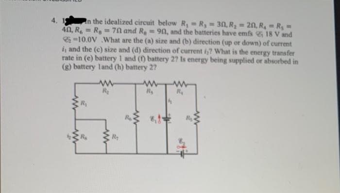 4.
In the idealized circuit below R₁ = R₁ = 30, R₂ = 20, R₁ = R₁ =
40, R = Ra 70 and R₂ = 90, and the batteries have emfs 18 V and
-10.0V What are the (a) size and (b) direction (up or down) of current
i, and the (c) size and (d) direction of current i? What is the energy transfer
rate in (e) battery 1 and (1) battery 27 Is energy being supplied or absorbed in
(g) battery land (h) battery 2?
R₁
ww
R₂
R₂
Re
R₂
8,1