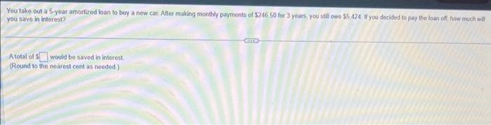 You take out a 5-year amortized loan to buy a new car. After making monthly payments of $246.50 for 3 years, you still owe $5,424 If you decided to pay the loan off, how much will
you save in interest?
A total of Swould be saved in interest.
(Round to the nearest cent as needed)