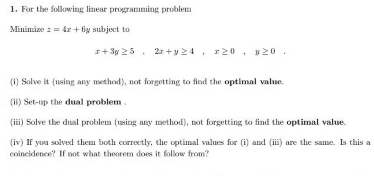 1. For the following linear programming problem
Minimize z = 4x + 6y subject to
x+3y 25, 2x+y≥4, x≥0, y 20.
(i) Solve it (using any method), not forgetting to find the optimal value.
(ii) Set-up the dual problem.
(iii) Solve the dual problem (using any method), not forgetting to find the optimal value.
(iv) If you solved them both correctly, the optimal values for (i) and (iii) are the same. Is this a
coincidence? If not what theorem does it follow from?