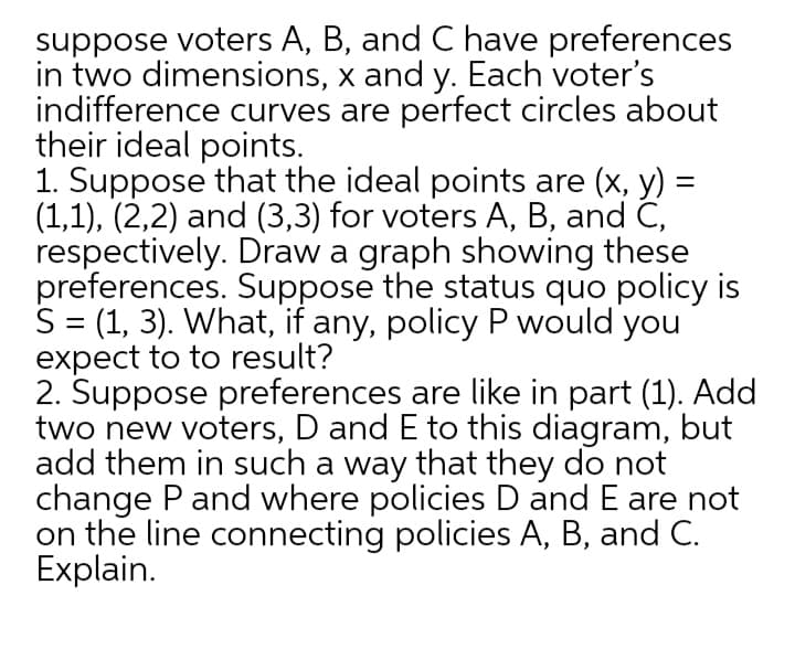 suppose voters A, B, and C have preferences
in two dimensions, x and y. Each voter's
indifference curves are perfect circles about
their ideal points.
1. Suppose that the ideal points are (x, y) =
(1,1), (2,2) and (3,3) for voters A, B, and C,
respectively. Draw a graph showing these
preferences. Suppose the status quo policy is
S = (1, 3). What, if any, policy P would you
expect to to result?
2. Suppose preferences are like in part (1). Add
two new voters, D and E to this diagram, but
add them in such a way that they do not
change P and where policies D and E are not
on the line connecting policies A, B, and C.
Explain.
