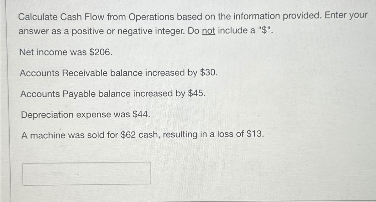 Calculate Cash Flow from Operations based on the information provided. Enter your
answer as a positive or negative integer. Do not include a "$".
Net income was $206.
Accounts Receivable balance increased by $30.
Accounts Payable balance increased by $45.
Depreciation expense was $44.
A machine was sold for $62 cash, resulting in a loss of $13.