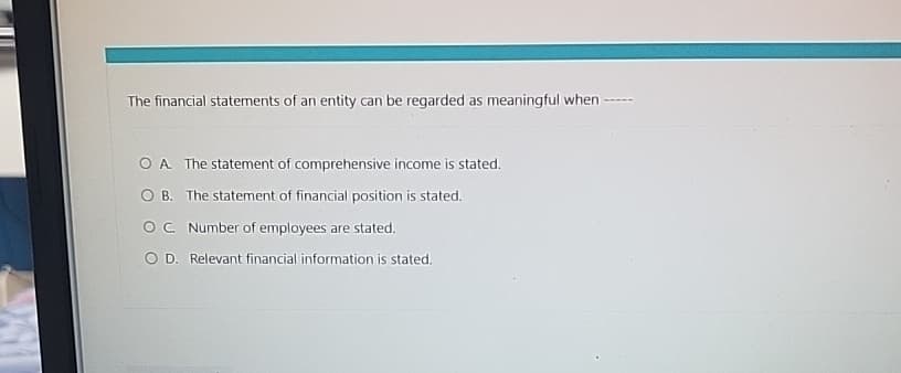 The financial statements of an entity can be regarded as meaningful when
O A. The statement of comprehensive income is stated.
OB. The statement of financial position is stated.
OC Number of employees are stated.
O D. Relevant financial information is stated.