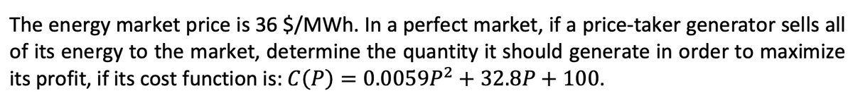 The energy market price is 36 $/MWh. In a perfect market, if a price-taker generator sells all
of its energy to the market, determine the quantity it should generate in order to maximize
its profit, if its cost function is: C(P) = 0.0059P² + 32.8P + 100.