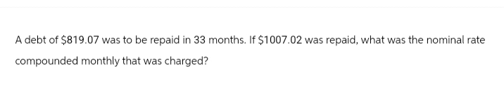 A debt of $819.07 was to be repaid in 33 months. If $1007.02 was repaid, what was the nominal rate
compounded monthly that was charged?