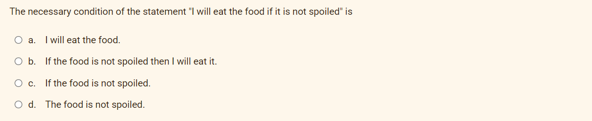 The necessary condition of the statement "I will eat the food if it is not spoiled" is
Oa.
I will eat the food.
O b. If the food is not spoiled then I will eat it.
O c. If the food is not spoiled.
O d. The food is not spoiled.
