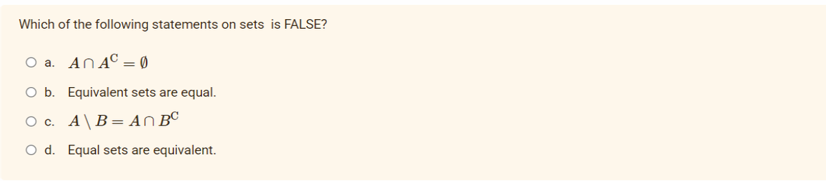 Which of the following statements on sets is FALSE?
O a. ANAC = Ø
O b. Equivalent sets are equal.
O c. A\B= AN BC
O d. Equal sets are equivalent.
