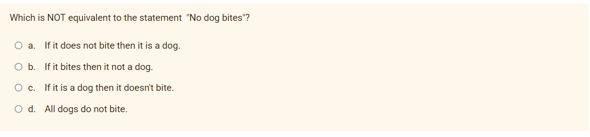 Which is NOT equivalent to the statement "No dog bites"?
O a.
If it does not bite then it is a dog.
O b. If it bites then it not a dog.
Ос.
If it is a dog then it doesn't bite.
O d. All dogs do not bite.
