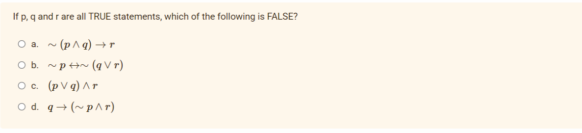 If p, q and r are all TRUE statements, which of the following is FALSE?
O a. ~ (p^q) → r
O b. ~p+N (q V r)
Ос. (pVq)Лт
O d. q→ (~ p^ r)
