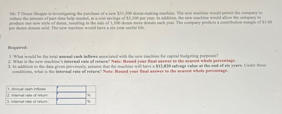 Mr. T Donut Shoppe is investigating the purchase of a new $31,300 donut-making machine. The new machine would permit the company to
reduce the amount of part-time help needed, at a cost savings of $5,300 per year. In addition, the new machine would allow the company to
produce one new style of donut, resulting in the sale of 1,300 dozen more donuts each year. The company predicts a contribution margin of $3.00
per dozen donuts sold. The new machine would have a six-year useful life.
Required:
1. What would be the total annual cash inflows associated with the new machine for capital budgeting purposes?
2. What is the new machine's internal rate of return? Note: Round your final answer to the nearest whole percentage.
3. In addition to the data given previously, assume that the machine will have a $12,820 salvage value at the end of six years. Under these
conditions, what is the internal rate of return? Note: Round your final answer to the nearest whole percentage.
1. Annual cash inflows
2. Internal rate of return
%
3. Internal rate of return
%