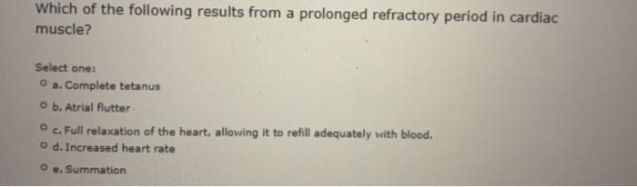 Which of the following results from a prolonged refractory period in cardiac
muscle?
Select one:
O a. Complete tetanus
O b. Atrial flutter
O c. Full relaxation of the heart, allowing it to refill adequately with blood.
o d. Increased heart rate
O e. Summation
