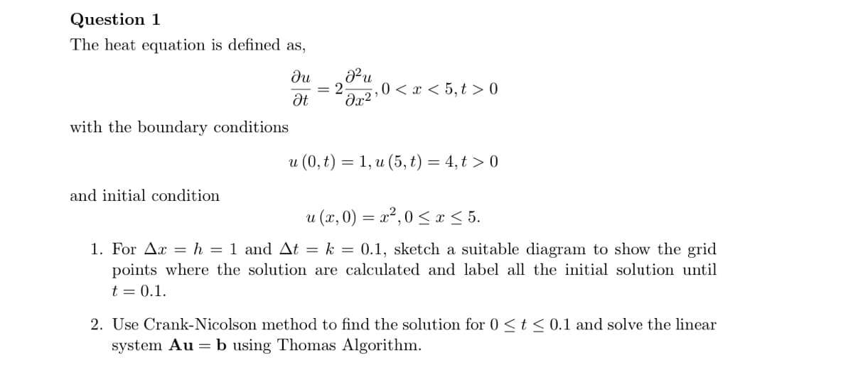 Question 1
The heat equation is defined as,
ди
= 2
Əx?
0 < x < 5, t > 0
with the boundary conditions
и (0, t) — 1, и (5, t) — 4, t > 0
and initial condition
u (x, 0) = x²,0 < x < 5.
1. For Ax = h = 1 and At = k = 0.1, sketch a suitable diagram to show the grid
points where the solution are calculated and label all the initial solution until
t = 0.1.
2. Use Crank-Nicolson method to find the solution for 0 <t< 0.1 and solve the linear
system Au = b using Thomas Algorithm.
