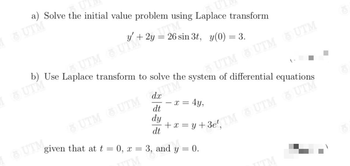 a) Solve the initial value problem using Laplace transform
6 UTM
y' + 2y = 26 sin 3t, y(0) = 3.
UTM UTM
b) Use Laplace transform to solve the system of differential equations
UTM
1UTM UTM UTM
dx
UTM
x = 4y,
dt
UTM,Ở
given that at t = 0, x = 3, and y = 0.
6 UTM UTM
dy
dt
y+3at UTM UTM
TM
