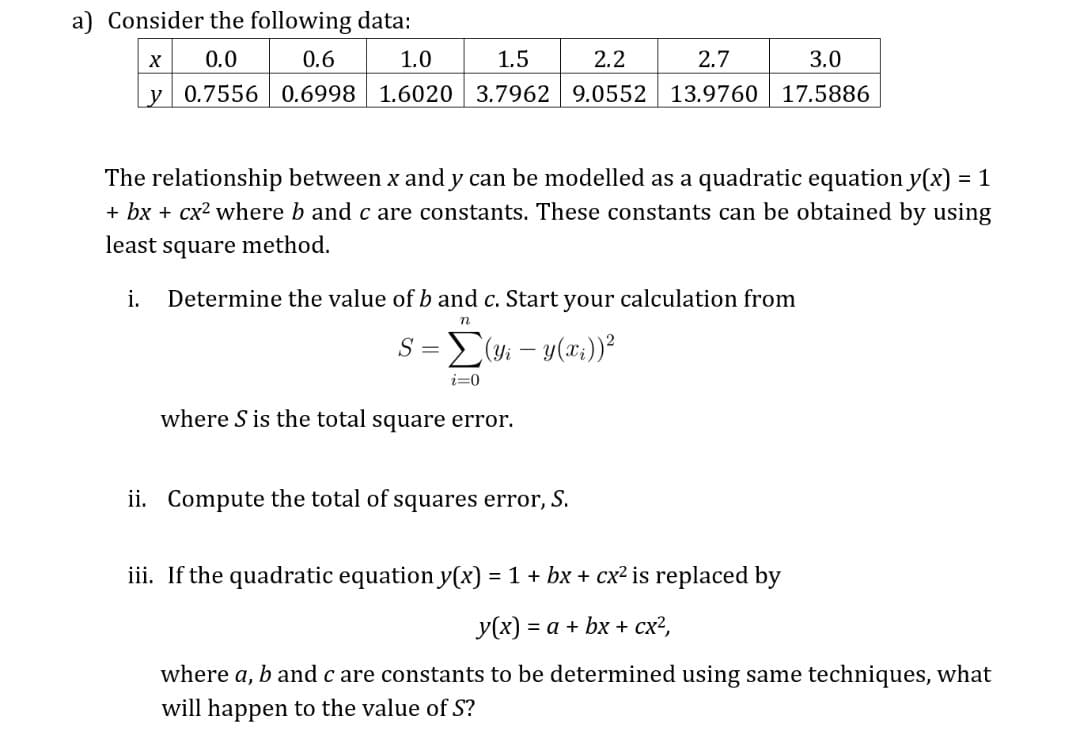 a) Consider the following data:
X
0.0
0.6
1.0
1.5
2.2
2.7
3.0
y 0.7556 | 0.6998
1.6020 3.7962 9.0552 13.9760 17.5886
The relationship between x and y can be modelled as a quadratic equation y(x) = 1
+ bx + cx2 where b and c are constants. These constants can be obtained by using
%3D
least square method.
i.
Determine the value of b and c. Start your calculation from
n
S = E(yi – y(x;))²
i=0
where S is the total square error.
ii. Compute the total of squares error,.
S.
iii. If the quadratic equation y(x) = 1 + bx + cx² is replaced by
У(x) — а + bx + сx?,
where a, b and c are constants to be determined using same techniques, what
will happen to the value of S?
