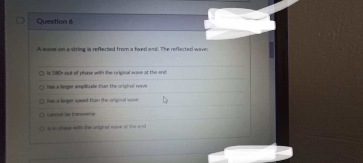 Question 6
A wave on a string is reflected from a fixed end. The reflected wave:
O is 180- out of phase with the original wave at the end
O has a larger amplitude than the original wave
O has a larger speed than the original wave
O cannot be transverse
O is in phase with the original wave at the end