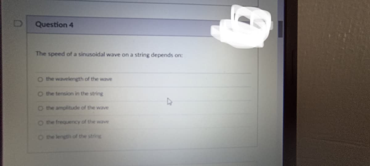 D
Question 4
The speed of a sinusoidal wave on a string depends on:
O the wavelength of the wave
O the tension in the string
O the amplitude of the wave
O the frequency of the wave
O the length of the string