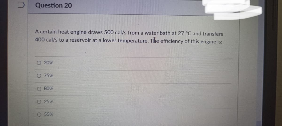 D
Question 20
A certain heat engine draws 500 cal/s from a water bath at 27 °C and transfers
400 cal/s to a reservoir at a lower temperature. The efficiency of this engine is:
O 20%
O 75%
O 80%
O 25%
O 55%