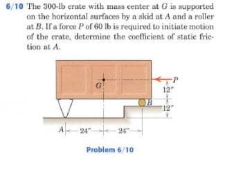 6/10 The 300-Ib erate with mass center at G is supported
on the horizontal surfaces by a skid at A and a roller
at B. If a force Pof 60 lb is required to initiate motion
of the crate, determine the coefficient of static frie-
tion at A.
P
G!
12"
12
A 24" 24"
Problem 6/10
