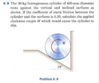 6/8 The 30-kg homogeneous cylinder of 400-mm diameter
rests against the vertical and inclined surfaces as
shown. If the coefficient of statie frietion between the
cylinder and the surfacos is 0.30, calculate the applied
clockwiae couple M which would cause the cylinder to
slip.
M
30
Problem 6/8
