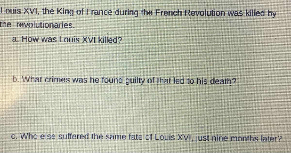 Louis XVI, the King of France during the French Revolution was killed by
the revolutionaries.
a. How was Louis XVI killed?
b. What crimes was he found guilty of that led to his death?
c. Who else suffered the same fate of Louis XVI, just nine months later?