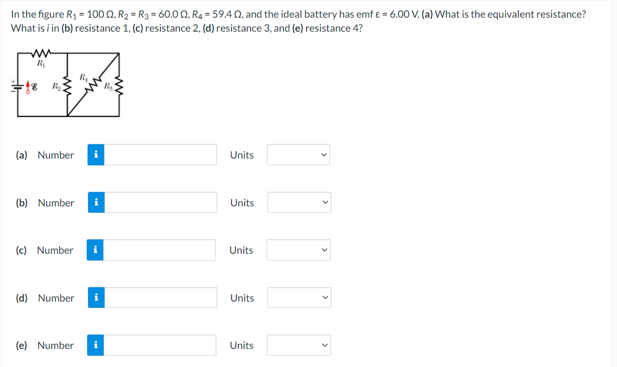 In the figure R₁ = 100, R₂ = R3 = 60.0, R4 = 59.4 02, and the ideal battery has emf & = 6.00 V. (a) What is the equivalent resistance?
What is i in (b) resistance 1, (c) resistance 2, (d) resistance 3, and (e) resistance 4?
ww
R₁
-18 R₂
R₁
(a) Number i
(b) Number i
(c) Number i
(d) Number i
(e) Number
i
R₂
Units
Units
Units
Units
Units
>
>