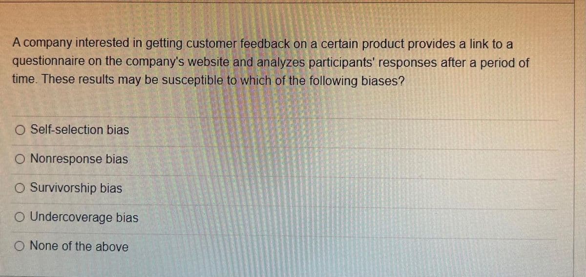 A company interested in getting customer feedback on a certain product provides a link to a
questionnaire on the company's website and analyzes participants' responses after a period of
time. These results may be susceptible to which of the following biases?
O Self-selection bias
O Nonresponse bias
O Survivorship bias
O Undercoverage bias
O None of the above