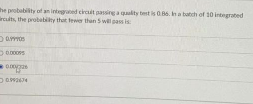 The probability of an integrated circuit passing a quality test is 0.86. In a batch of 10 integrated
ircuits, the probability that fewer than 5 will pass is:
0.999⁹05
0.00095
0.007326
0.992674