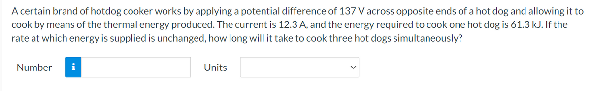 A certain brand of hotdog cooker works by applying a potential difference of 137 V across opposite ends of a hot dog and allowing it to
cook by means of the thermal energy produced. The current is 12.3 A, and the energy required to cook one hot dog is 61.3 kJ. If the
rate at which energy is supplied is unchanged, how long will it take to cook three hot dogs simultaneously?
Number
i
Units