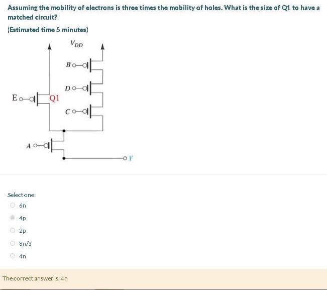 Assuming the mobility of electrons is three times the mobility of holes. What is the size of Q1 to have a
matched circuit?
¡Estimated time 5 minutes)
VDD
Eo-dQ1
Select one:
6n
4p
2p
8n/3
4n
Bo-d
Do at
The correct answer is: 4n