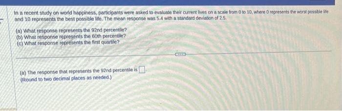 In a recent study on world happiness, participants were asked to evaluate their current lives on a scale from 0 to 10, where 0 represents the worst possible life
and 10 represents the best possible life. The mean response was 5.4 with a standard deviation of 2.5.
(a) What response represents the 92nd percentile?
(b) What response represents the 60th percentile?
(c) What response represents the first quartile?
(a) The response that represents the 92nd percentile is
(Round to two decimal places as needed.)